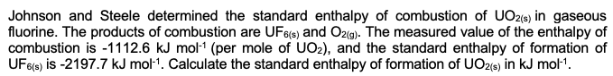 Johnson and Steele determined the standard enthalpy of combustion of UO2(s) in gaseous
fluorine. The products of combustion are UF6(s) and O2(g). The measured value of the enthalpy of
combustion is -1112.6 kJ mol-¹ (per mole of UO₂), and the standard enthalpy of formation of
UF6(s) is -2197.7 kJ mol-¹. Calculate the standard enthalpy of formation of UO2(s) in kJ mol-¹.