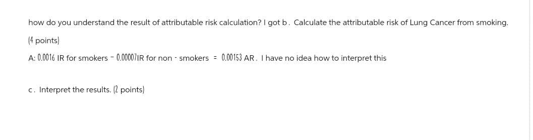 how do you understand the result of attributable risk calculation? I got b. Calculate the attributable risk of Lung Cancer from smoking.
(4 points)
A: 0.0016 IR for smokers -0.00007IR for non smokers = 0.00153 AR. I have no idea how to interpret this
c. Interpret the results. (2 points)