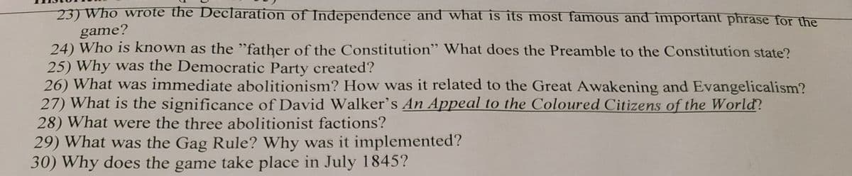 23) Who wrote the Declaration of Independence and what is its most famous and important phrase for the
game?
24) Who is known as the "father of the Constitution" What does the Preamble to the Constitution state?
25) Why was the Democratic Party created?
26) What was immediate abolitionism? How was it related to the Great Awakening and Evangelicalism?
27) What is the significance of David Walker's An Appeal to the Coloured Citizens of the World?
28) What were the three abolitionist factions?
29) What was the Gag Rule? Why was it implemented?
30) Why does the game take place in July 1845?