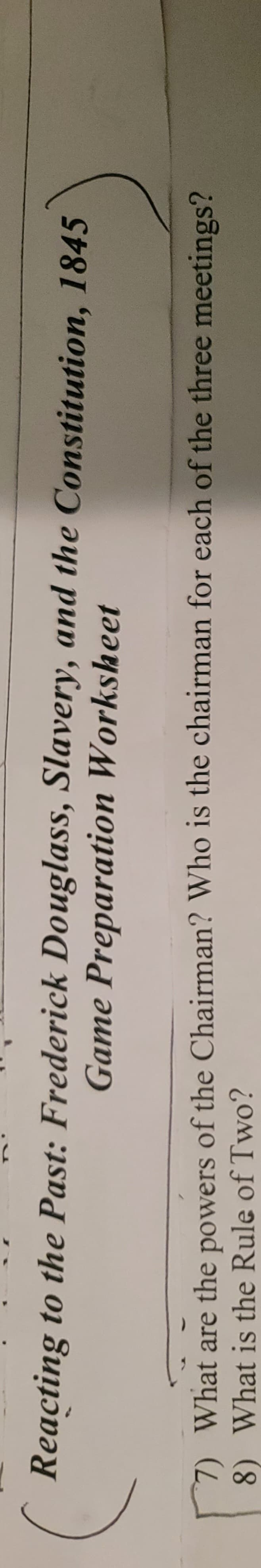 Reacting to the Past: Frederick Douglass, Slavery, and the Constitution, 1845
Game Preparation Worksheet
7) What are the powers of the Chairman? Who is the chairman for each of the three meetings?
8) What is the Rule of Two?