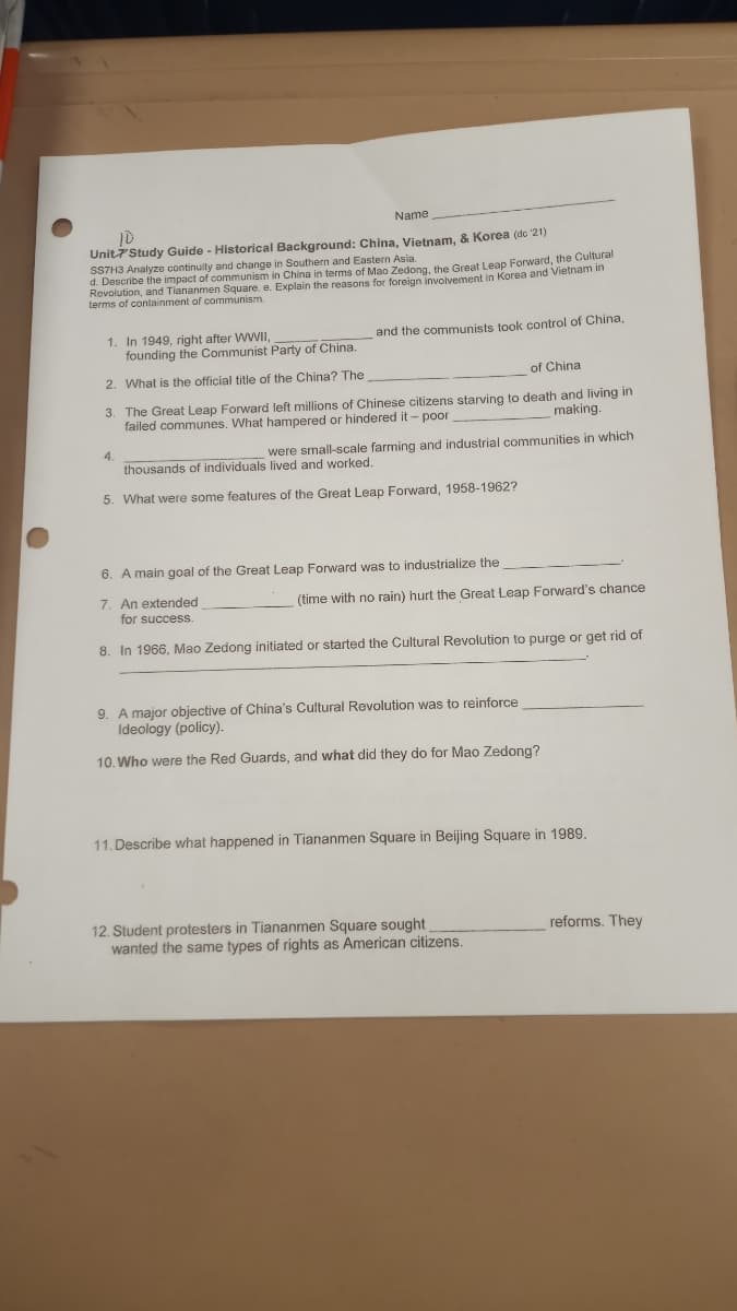 Name
10
Unit7'Study Guide - Historical Background: China, Vietnam, & Korea (dc 21)
STH3 Analyze continuity and change in Southern and Eastern Asia.
d. Describe the impact of communism in China in terms of Mao Zedong, the Great Leap Forward, the Cultural
Revolution, and Tiananmen Square, e. Explain the reasons for foreign involvement in Korea and Vietnam in
terms of containment of communism.
1. In 1949, right after WWII,
founding the Communist Party of China.
and the communists took control of China,
2. What is the official title of the China? The
of China
3. The Great Leap Forward left millions of Chinese citizens starving to death and living in
failed communes. What hampered or hindered it- poor
making.
4.
were small-scale farming and industrial communities in which
thousands of individuals lived and worked.
5. What were some features of the Great Leap Forward, 1958-1962?
6. A main goal of the Great Leap Forward was to industrialize the
7. An extended
for success.
(time with no rain) hurt the Great Leap Forward's chance
8. In 1966, Mao Zedong initiated or started the Cultural Revolution to purge or get rid of
9. A major objective of China's Cultural Revolution was to reinforce
Ideology (policy).
10. Who were the Red Guards, and what did they do for Mao Zedong?
11. Describe what happened in Tiananmen Square in Beijing Square in 1989.
12. Student protesters in Tiananmen Square sought
wanted the same types of rights as American citizens.
reforms. They
