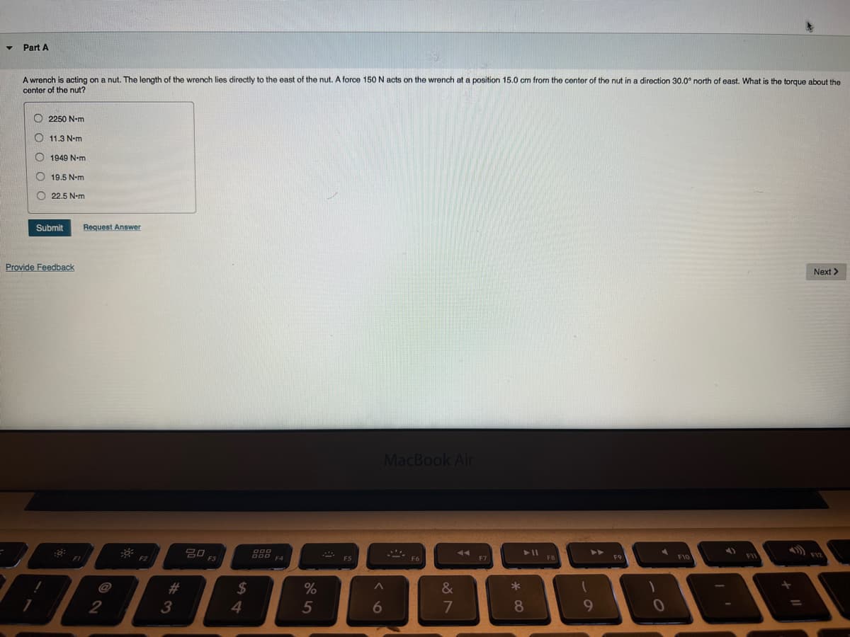 Part A
A wrench is acting on a nut. The length of the wrench lies directly to the east of the nut. A force 150 N acts on the wrench at a position 15.0 cm from the center of the nut in a direction 30.0° north of east. What is the torque about the
center of the nut?
2250 N-m
7
11.3 N-m
1949 N-m
19.5 N-m
22.5 N-m
Submit Request Answer
Provide Feedback
::
FI
N
2
³
#
3
20
F3
$
4
DOO
DOD F4
%
5
F5
a>
6
MacBook Air
F6
887
&
44
F7
*00
8
F8
➤➤
1
9
F9
)
A
0
F10
FIL
Next >
1) FIZ
=