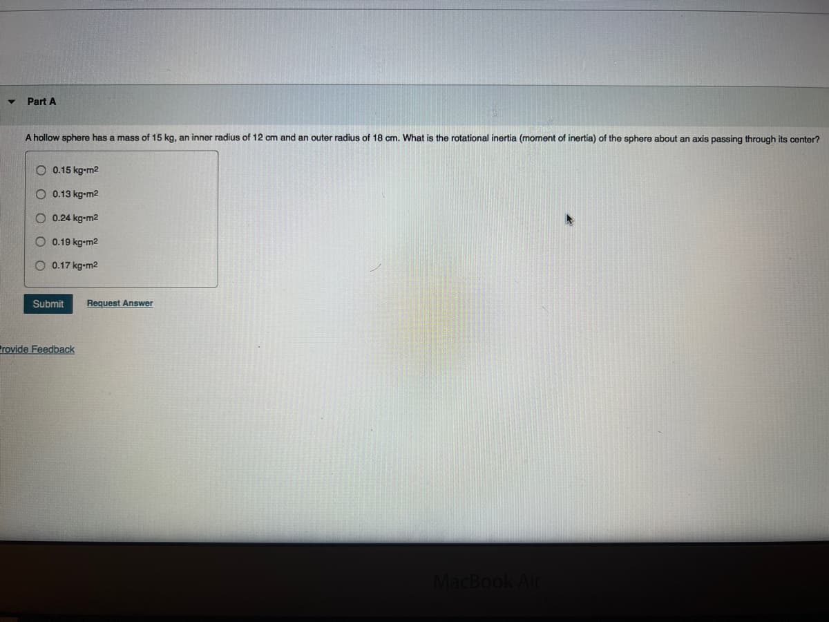 Part A
A hollow sphere has a mass of 15 kg, an inner radius of 12 cm and an outer radius of 18 cm. What is the rotational inertia (moment of inertia) of the sphere about an axis passing through its center?
O 0.15 kg-m2
O 0.13 kg-m2
O 0.24 kg-m²
O 0.19 kg-m²
0.17 kg-m²
Submit Request Answer
Provide Feedback
MacBook Air