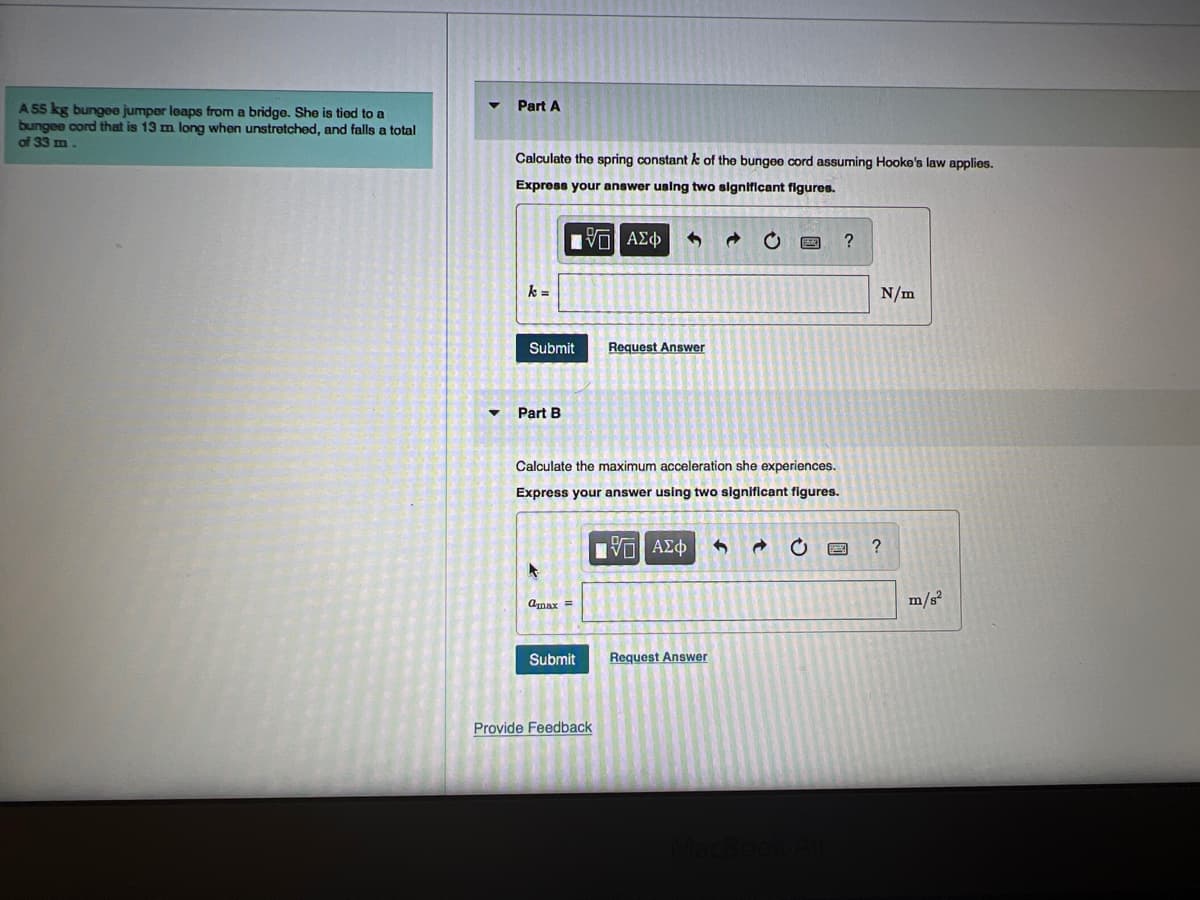 A 55 kg bungee jumper leaps from a bridge. She is tied to a
bungee cord that is 13 m long when unstretched, and falls a total
of 33 m.
▼
Part A
Calculate the spring constant k of the bungee cord assuming Hooke's law applies.
Express your answer using two significant figures.
15. ΑΣΦ
k =
Submit
Part B
A
Cmax =
Calculate the maximum acceleration she experiences.
Express your answer using two significant figures.
ΤΠ ΑΣΦ 3 Ĉ C
Submit
Request Answer
Provide Feedback
→
Request Answer
?
N/m
?
m/s²