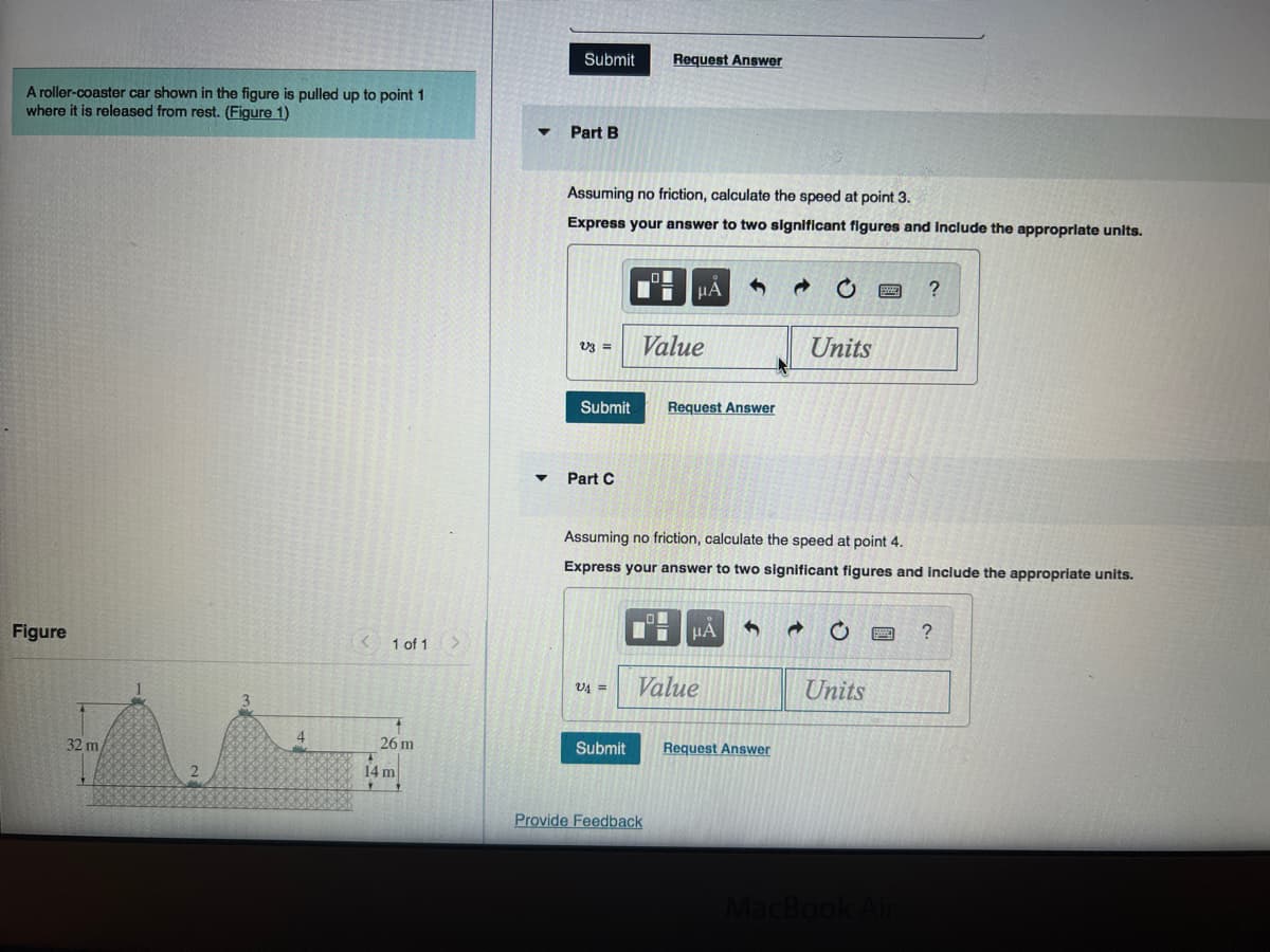 A roller-coaster car shown in the figure is pulled up to point 1
where it is released from rest. (Figure 1)
Figure
32 m
2
4
1 of 1
26 m
14 m
▼
Submit
Part B
Assuming no friction, calculate the speed at point 3.
Express your answer to two significant figures and include the appropriate units.
V3 =
Submit
Part C
V4=
Request Answer
Submit
μA
Value
Provide Feedback
Request Answer
Assuming no friction, calculate the speed at point 4.
Express your answer to two significant figures and include the appropriate units.
1 μA 4 a
Value
Units
Request Answer
C
exe ?
Units
MacBook Air
?