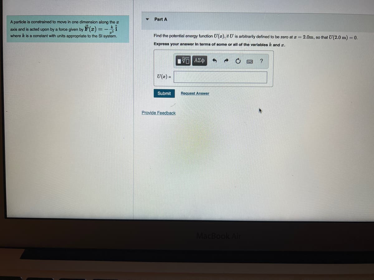 A particle is constrained to move in one dimension along the a
axis and is acted upon by a force given by F(x)
where k is a constant with units appropriate to the Sl system.
▼
Part A
Find the potential energy function U(z), if U is arbitrarily defined to be zero at z = 2.0m, so that U(2.0 m) = 0.
Express your answer in terms of some or all of the variables k and z.
IVE ΑΣΦ
U(x) =
Submit
Provide Feedback
Request Answer
MacBook Air
?