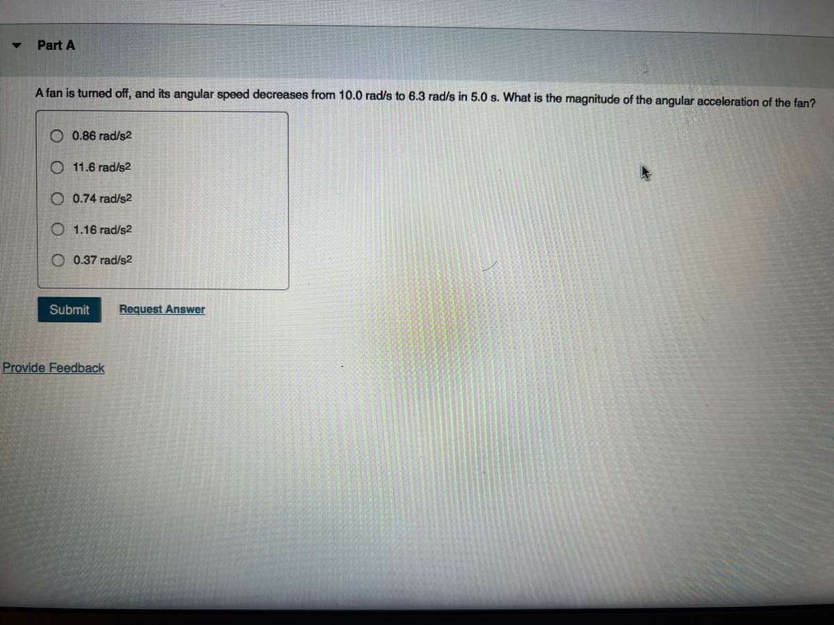 Part A
A fan is turned off, and its angular speed decreases from 10.0 rad/s to 6.3 rad/s in 5.0 s. What is the magnitude of the angular acceleration of the fan?
0.86 rad/s2
11.6 rad/s2
0.74 rad/s2
1.16 rad/s2
0.37 rad/s²2
Submit
Provide Feedback
Request Answer