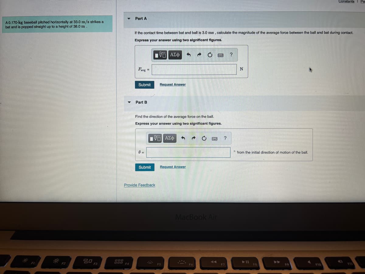 A0.170-kg baseball pitched horizontally at 33.0 m/s strikes a
bat and is popped straight up to a height of 38.0 m
FI
20
F3
Part A
DOD
000 F4
If the contact time between bat and ball is 3.0 ms, calculate the magnitude of the average force between the ball and bat during contact.
Express your answer using two significant figures.
IVE ΑΣΦ
Favg=
Submit
Part B
0=
Find the direction of the average force on the ball.
Express your answer using two significant figures.
IVE ΑΣΦ 3 → C
Submit
Provide Feedback
Request Answer
@
Request Answer
MacBook Air
?
?
N
from the initial direction of motion of the ball.
Constants I Po
F10