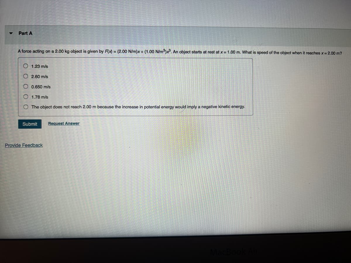 Part A
A force acting on a 2.00 kg object is given by F(x) = (2.00 N/m)x+ (1.00 N/m³)x³. An object starts at rest at x = 1.00 m. What is speed of the object when it reaches x = 2.00 m?
1.23 m/s
2.60 m/s
O 0.650 m/s
O1.78 m/s
The object does not reach 2.00 m because the increase in potential energy would imply a negative kinetic energy.
Submit
Provide Feedback
Request Answer
MacBook Air
