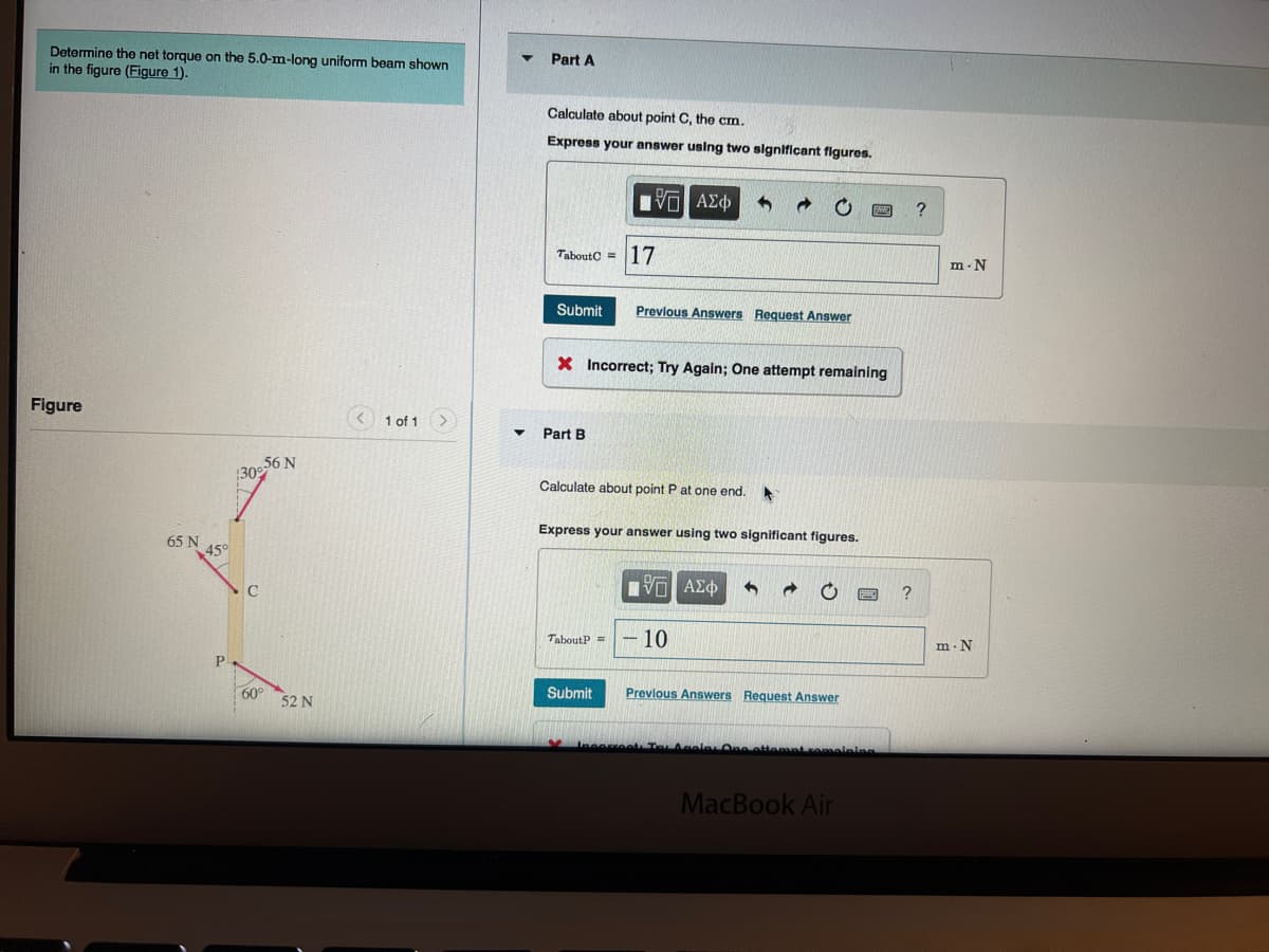 Determine the net torque on the 5.0-m-long uniform beam shown
in the figure (Figure 1).
Figure
65 N
459
P
56 N
30%
60
52 N
1 of 1
Part A
Calculate about point C, the cm.
Express your answer using two significant figures.
TaboutC=
Submit
Part B
X Incorrect; Try Again; One attempt remaining
IVE ΑΣΦ
17
Previous Answers Request Answer
Calculate about point P at one end. A
TaboutP =
Express your answer using two significant figures.
Submit
IVE ΑΣΦ 1
10
Previous Answers Request Answer
MacBook Air
?
?
m-N
m. N