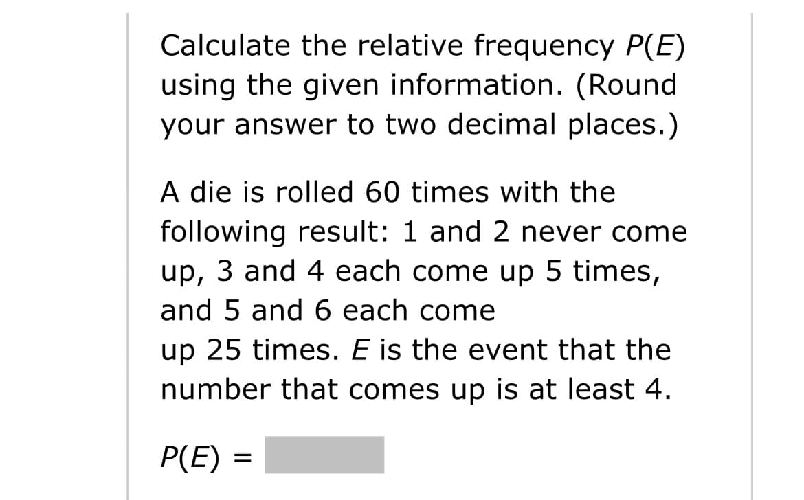 Calculate the relative frequency P(E)
using the given information. (Round
your answer to two decimal places.)
A die is rolled 60 times with the
following result: 1 and 2 never come
up, 3 and 4 each come up 5 times,
and 5 and 6 each come
up 25 times. E is the event that the
number that comes up is at least 4.
P(E) =
