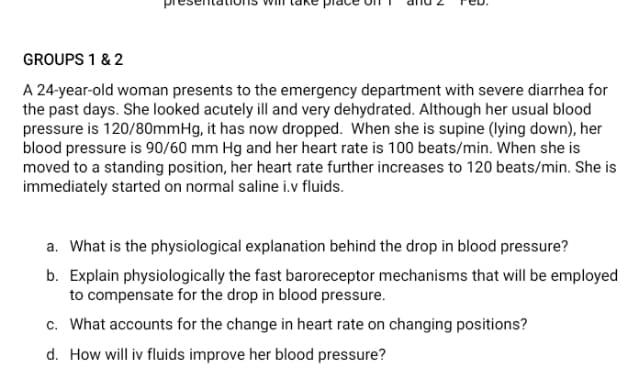 GROUPS 1 & 2
A 24-year-old woman presents to the emergency department with severe diarrhea for
the past days. She looked acutely ill and very dehydrated. Although her usual blood
pressure is 120/80mmHg, it has now dropped. When she is supine (lying down), her
blood pressure is 90/60 mm Hg and her heart rate is 100 beats/min. When she is
moved to a standing position, her heart rate further increases to 120 beats/min. She is
immediately started on normal saline i.v fluids.
a. What is the physiological explanation behind the drop in blood pressure?
b. Explain physiologically the fast baroreceptor mechanisms that will be employed
to compensate for the drop in blood pressure.
c. What accounts for the change in heart rate on changing positions?
d. How will iv fluids improve her blood pressure?
