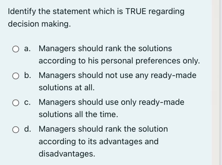 Identify the statement which is TRUE regarding
decision making.
a. Managers should rank the solutions
according to his personal preferences only.
O b. Managers should not use any ready-made
solutions at all.
c. Managers should use only ready-made
solutions all the time.
O d. Managers should rank the solution
according to its advantages and
disadvantages.
