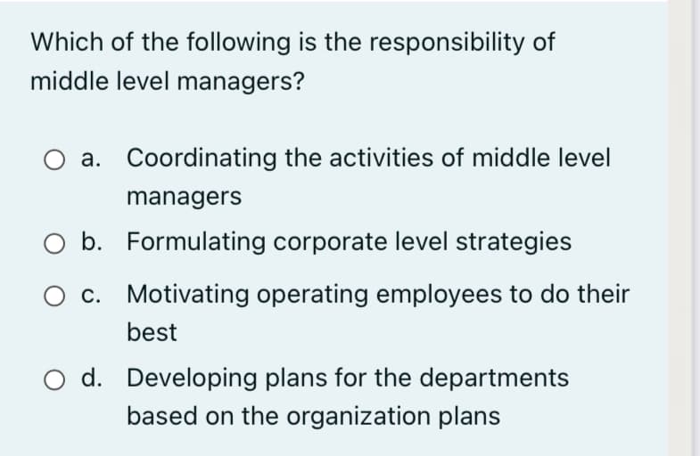 Which of the following is the responsibility of
middle level managers?
a. Coordinating the activities of middle level
managers
b. Formulating corporate level strategies
O c. Motivating operating employees to do their
best
O d. Developing plans for the departments
based on the organization plans
