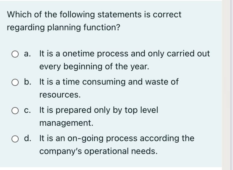 Which of the following statements is correct
regarding planning function?
а.
It is a onetime process and only carried out
every beginning of the year.
O b. It is a time consuming and waste of
resources.
O c. It is prepared only by top level
management.
O d. It is an on-going process according the
company's operational needs.
