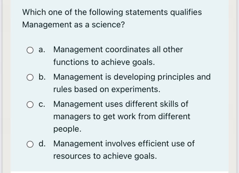 Which one of the following statements qualifies
Management as a science?
a. Management coordinates all other
functions to achieve goals.
O b. Management is developing principles and
rules based on experiments.
O c. Management uses different skills of
managers to get work from different
реople.
O d. Management involves efficient use of
resources to achieve goals.
