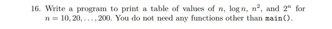 16. Write a program to print a table of values of n, log n, n², and 2n for
n =
= 10, 20,..., 200. You do not need any functions other than main ().