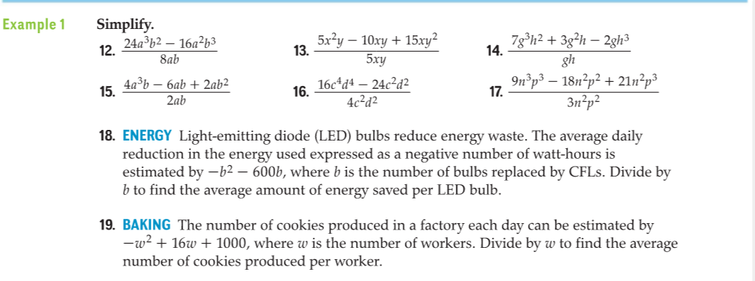 Example 1
Simplify.
24a³b2 – 16a²63
12.
5x?y – 10xy + 15xy?
13.
7g°h? + 3g²h – 2gh³
14.
-
8ab
5xy
gh
4а3ь — баb +2ab2
15.
16c*d4 – 24c?d?
16.
9n°p³ – 18n²p² + 21n²p³
3n²p²
17.
2ab
4c²d²
18. ENERGY Light-emitting diode (LED) bulbs reduce energy waste. The average daily
reduction in the energy used expressed as a negative number of watt-hours is
estimated by -b2 – 600b, where b is the number of bulbs replaced by CFLS. Divide by
b to find the average amount of energy saved per LED bulb.
19. BAKING The number of cookies produced in a factory each day can be estimated by
-w? + 16w + 1000, where w is the number of workers. Divide by w to find the average
number of cookies produced per worker.
