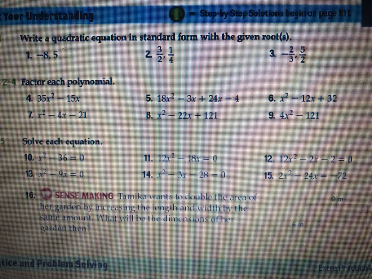 Your UnderstandIng
O-step-by-Step Solutions begin on pege R1.
Write a quadratic equation in standard form with the given root(s).
3.1
1-8,5
2.
3.
2-4 Factor each polynomial.
4. 35x-15x
5. 18r-3r + 24x-4
6. x-12r +32
7-4- 21
8. x-22 + 121
9. 4x 121
Solve each equation.
10. x -36 = 0
11. 12-18Y = 0
12. 12r-2x -230
13. - 9x = 0
14. -3 - 28=0
15. 2x-24x = -72
16.
SENSE MAKING Tamika xwants to double the area of
her garden by increasing the cngth and width by the
same amount. What will be the dimensions of hor
வாய் பaml
Etice and Problem Solving
Lxtra Practice
