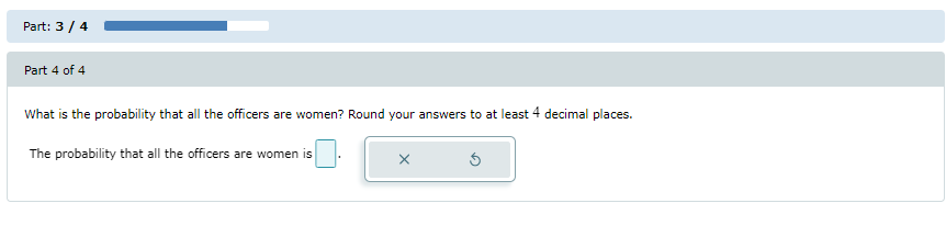 **Part 3 / 4**

---

**Part 4 of 4**

What is the probability that all the officers are women? Round your answers to at least 4 decimal places.

The probability that all the officers are women is [input box].

[There is an "x" button and a "reset" button next to the input box for user interaction.]