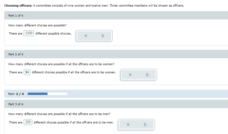 **Choosing Officers:**

A committee consists of nine women and twelve men. Three committee members will be chosen as officers.

**Part 1 of 4**

- **Question:** How many different choices are possible?
  - **Answer:** There are 1330 different possible choices.

**Part 2 of 4**

- **Question:** How many different choices are possible if all the officers are to be women?
  - **Answer:** There are 84 different choices possible if all the officers are to be women.

**Part 3 of 4**

- **Question:** How many different choices are possible if all the officers are to be men?
  - **Answer:** There are 220 different choices possible if all the officers are to be men.

**Visualization:**

- There are no graphs or complex diagrams in the image. The image consists of text boxes containing questions related to the selection of officers from a committee and their corresponding answers. Each question is accompanied by an answer displayed in a distinct box format. A horizontal progress bar indicates the progression through the parts, showing a status of "Part: 2 / 4."

This educational content helps to understand combinations and permutations in the context of selecting officers from a given group.