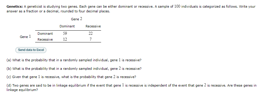 **Genetics:** A geneticist is studying two genes. Each gene can be either dominant or recessive. A sample of 100 individuals is categorized as follows. Write your answer as a fraction or a decimal, rounded to four decimal places.

|             | Gene 2 Dominant | Gene 2 Recessive |
|-------------|------------------|------------------|
| **Gene 1 Dominant**   | 59               | 22               |
| **Gene 1 Recessive** | 12               | 7                |

**(a)** What is the probability that in a randomly sampled individual, gene 1 is recessive?

**(b)** What is the probability that in a randomly sampled individual, gene 2 is recessive?

**(c)** Given that gene 1 is recessive, what is the probability that gene 2 is recessive?

**(d)** Two genes are said to be in linkage equilibrium if the event that gene 1 is recessive is independent of the event that gene 2 is recessive. Are these genes in linkage equilibrium?
