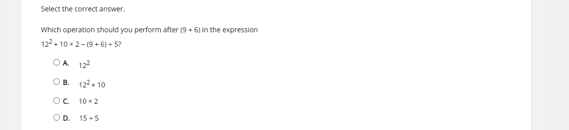 Select the correct answer.
Which operation should you perform after (9 + 6) in the expression
122 + 10 x 2 - (9 + 6) + 5?
O A. 122
О в.
122 + 10
Oc.
10 x 2
OD.
15 + 5
