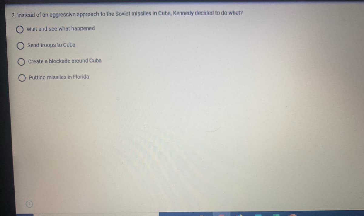 2. Instead of an aggressive approach to the Soviet missiles in Cuba, Kennedy decided to do what?
Wait and see what happened
Send troops to Cuba
Create a blockade around Cuba
Putting missiles in Florida
