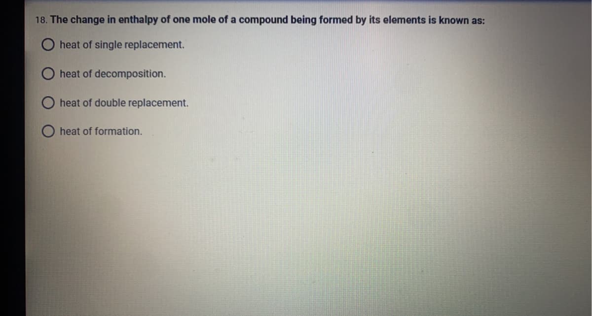 18. The change in enthalpy of one mole of a compound being formed by its elements is known as:
heat of single replacement.
heat of decomposition.
heat of double replacement.
heat of formation.
