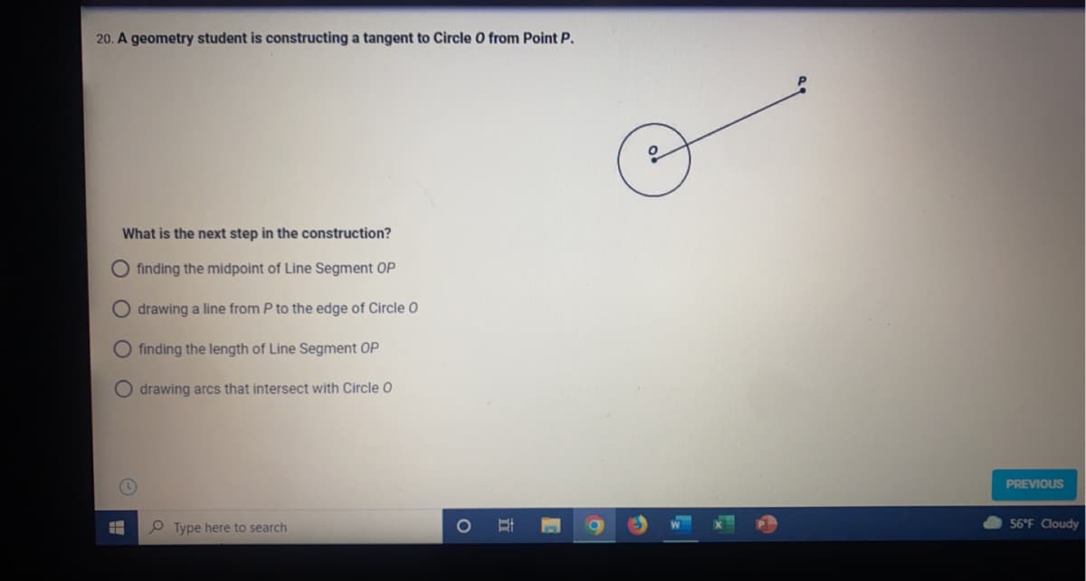 20. A geometry student is constructing a tangent to Circle O from Point P.
What is the next step in the construction?
finding the midpoint of Line Segment OP
drawing a line from P to the edge of Circle O
finding the length of Line Segment OP
O drawing arcs that intersect with Circle O
Ħ
Type here to search
I
PREVIOUS
56°F Cloudy