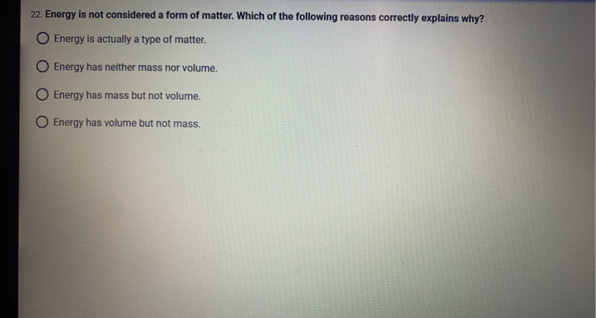 22. Energy is not considered a form of matter. Which of the following reasons correctly explains why?
O Energy is actually a type of matter.
Energy has neither mass nor volume.
O Energy has mass but not volume.
O Energy has volume but not mass.
