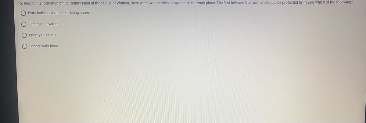 15. Prior to the formation of the Commission of the Status of Women, there were two theories on women in the work place. The first believed that women should be protected by having which of the following?
O Extra bathrooms and restricting hours
O Separate Elevators
O Priority Positions
Longer work hours
