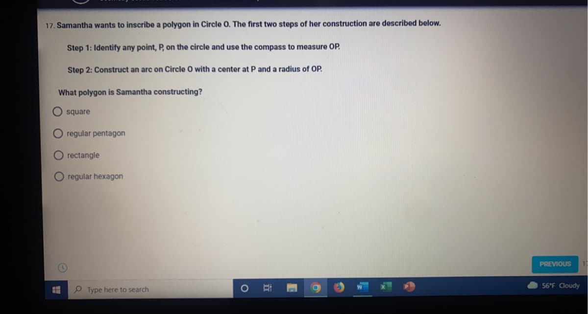 17. Samantha wants to inscribe a polygon in Circle O. The first two steps of her construction are described below.
Step 1: Identify any point, P, on the circle and use the compass to measure OP.
Step 2: Construct an arc on Circle O with a center at P and a radius of OP.
What polygon is Samantha constructing?
O square
regular pentagon
regular hexagon
E
O rectangle
H
Type here to search
O
PREVIOUS
56°F Cloudy