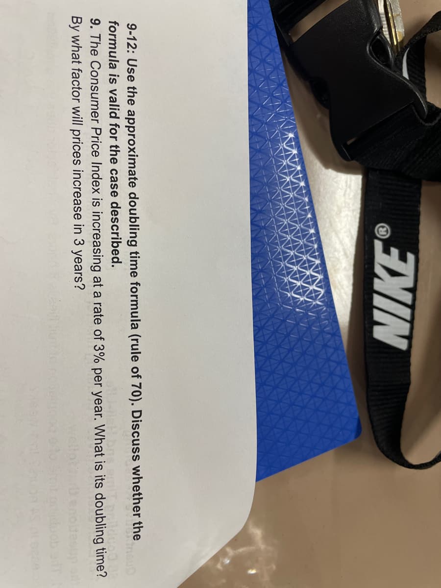 76651
NIKE
9-12: Use the approximate doubling time formula (rule of 70). Discuss whether the
formula is valid for the case described.
9. The Consumer Price Index is increasing at a rate of 3% per year. What is its doubling time?
By what factor will prices increase in 3 years?
