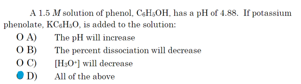 A 1.5 M solution of phenol, C6H5OH, has a pH of 4.88. If potassium
phenolate, KC6H50, is added to the solution:
OA)
The pH will increase
O B)
The percent dissociation will decrease
OC)
[H3O+] will decrease
D)
All of the above