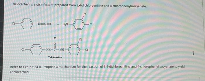 Triclocarban is a disinfectant prepared from 3,4-dichloroaniline and 4-chlorophenylisocyanate.
00
-N=C=O
+H₂N-
od
NH-C—NH
Triclocaban
CI
Refer to Exhibit 24-8. Propose a mechanism for the reaction of 3,4-dichloroaniline and 4-chlorophenylisocyanate to yield
Triclocarban.