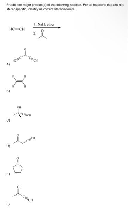 Predict the major product(s) of the following reaction. For all reactions that are not
stereospecific, identify all correct stereoisomers.
H
.X
H
B)
9
HC=CH
OH
F)
-CEECH
of love
D)
.6
1. NaH, ether
-CECH