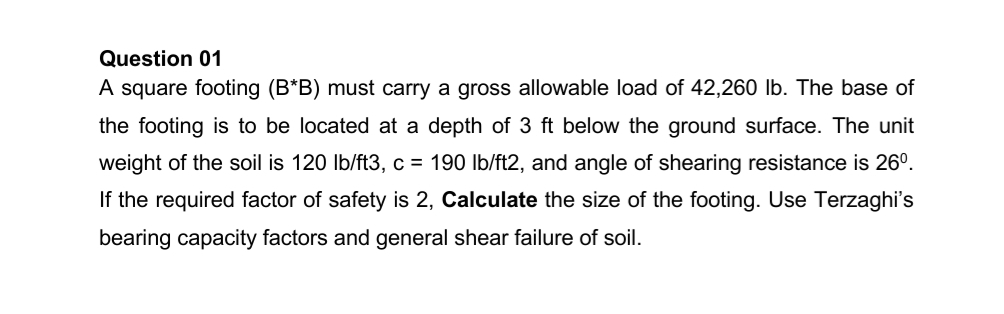 Question 01
A square footing (B*B) must carry a gross allowable load of 42,260 lb. The base of
the footing is to be located at a depth of 3 ft below the ground surface. The unit
weight of the soil is 120 Ib/ft3, c = 190 Ib/ft2, and angle of shearing resistance is 26°.
If the required factor of safety is 2, Calculate the size of the footing. Use Terzaghi's
bearing capacity factors and general shear failure of soil.
