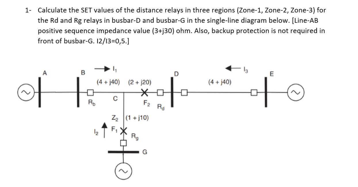 1- Calculate the SET values of the distance relays in three regions (Zone-1, Zone-2, Zone-3) for
the Rd and Rg relays in busbar-D and busbar-G in the single-line diagram below. [Line-AB
positive sequence impedance value (3+j30) ohm. Also, backup protection is not required in
front of busbar-G. 12/13=0,5.]
E
(4 + j40) (2 + j20)
(4 + j40)
Rp
F2
Rd
Z2 (1 + j10)
Rg
