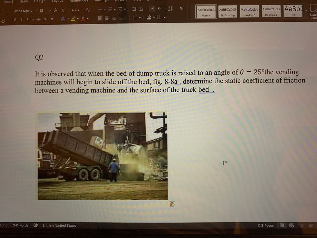 Insert
Draw
Design
Layout
前、而<而< HM 一
三圳加加<前三<一A。圈、
v A A Aa v
Ap
AaBbCcDdE
AaBbCcDc AaBbCcDdE AaBb
Times New... v 12
Styles
Pane
Normal
No Spacing
Heading 1
Heading 2
Title
BIUV x, x A 2 Av
Q2
It is observed that when the bed of dump truck is raised to an angle of 0 = 25°the vending
machines will begin to slide off the bed, fig. 8-8a . determine the static coefficient of friction
between a vending machine and the surface of the truck bed .
.00
s of 6
341 words
English (United States)
Focus
