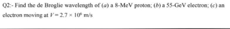 Q2:- Find the de Broglie wavelength of (a) a 8-MeV proton; (b) a 55-GeV electron; (c) an
electron moving at V= 2.7 x 10 m/s
