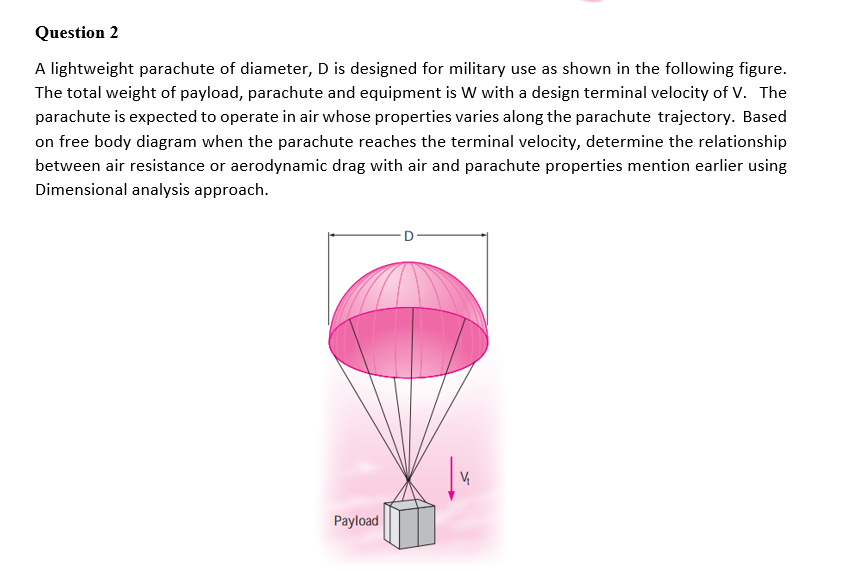 Question 2
A lightweight parachute of diameter, D is designed for military use as shown in the following figure.
The total weight of payload, parachute and equipment is W with a design terminal velocity of v. The
parachute is expected to operate in air whose properties varies along the parachute trajectory. Based
on free body diagram when the parachute reaches the terminal velocity, determine the relationship
between air resistance or aerodynamic drag with air and parachute properties mention earlier using
Dimensional analysis approach.
Payload
