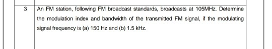 3
An FM station, following FM broadcast standards, broadcasts at 105MHZ. Determine
the modulation index and bandwidth of the transmitted FM signal, if the modulating
signal frequency is (a) 150 Hz and (b) 1.5 kHz.
