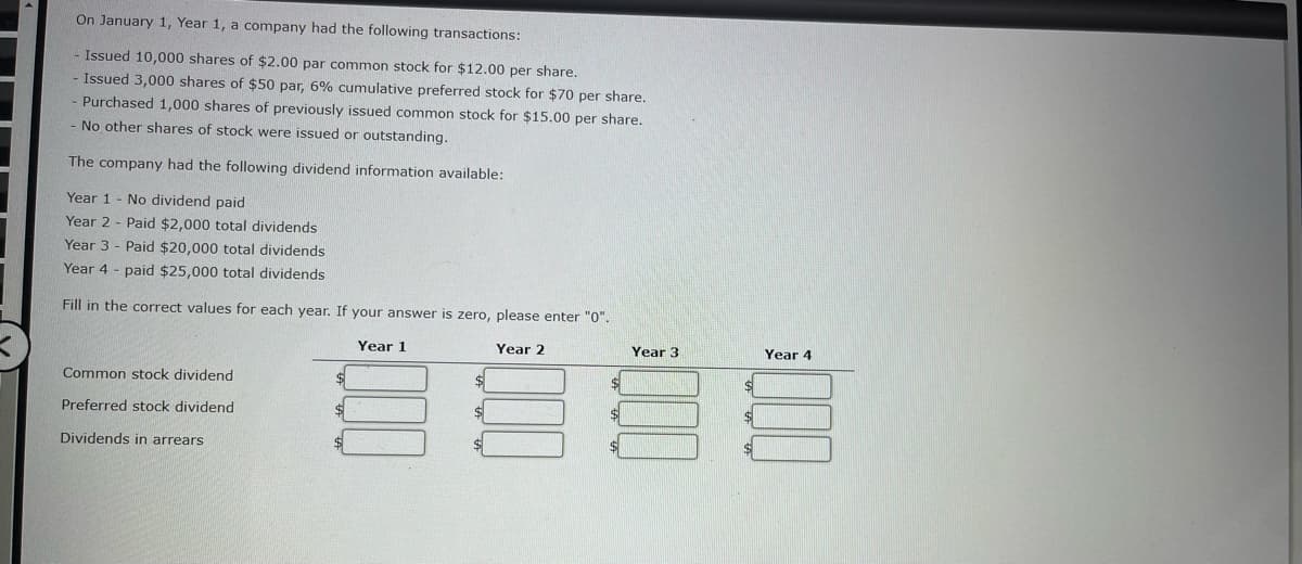 On January 1, Year 1, a company had the following transactions:
- Issued 10,000 shares of $2.00 par common stock for $12.00 per share.
- Issued 3,000 shares of $50 par, 6% cumulative preferred stock for $70 per share.
Purchased 1,000 shares of previously issued common stock for $15.00 per share.
No other shares of stock were issued or outstanding.
The company had the following dividend information available:
Year 1- No dividend paid
Year 2 Paid $2,000 total dividends
Year 3- Paid $20,000 total dividends
Year 4 paid $25,000 total dividends
Fill in the correct values for each year. If your answer is zero, please enter "0".
Year 1
Year 2
Common stock dividend
Preferred stock dividend
Dividends in arrears
Year 3
§§
$
$
$
Year 4