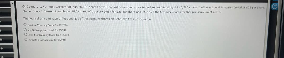 ●
On January 1, Vermont Corporation had 46,700 shares of $10 par value common stock issued and outstanding. All 46,700 shares had been issued in a prior period at $22 per share.
On February 1, Vermont purchased 990 shares of treasury stock for $28 per share and later sold the treasury shares for $20 per share on March 1.
The journal entry to record the purchase of the treasury shares on February 1 would include a
O debit to Treasury Stock for $27,720.
O credit to a gain account for $5,940.
O credit to Treasury Stock for $27,720.
O debit to a loss account for $5,940.