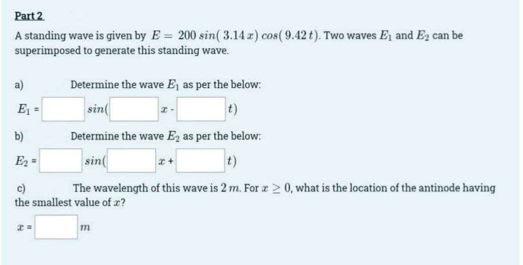 Part 2
A standing wave is given by E = 200 sin( 3.14 x) cos(9.42 t). Two waves E₁ and E₂ can be
superimposed to generate this standing wave.
a)
E₁ =
b)
E₂=
Determine the wave E₁ as per the below:
sin(
t)
x =
Determine the wave E2 as per the below:
sin(
t)
c)
The wavelength of this wave is 2 m. For x ≥ 0, what is the location of the antinode having
the smallest value of x?
x-
m
x +