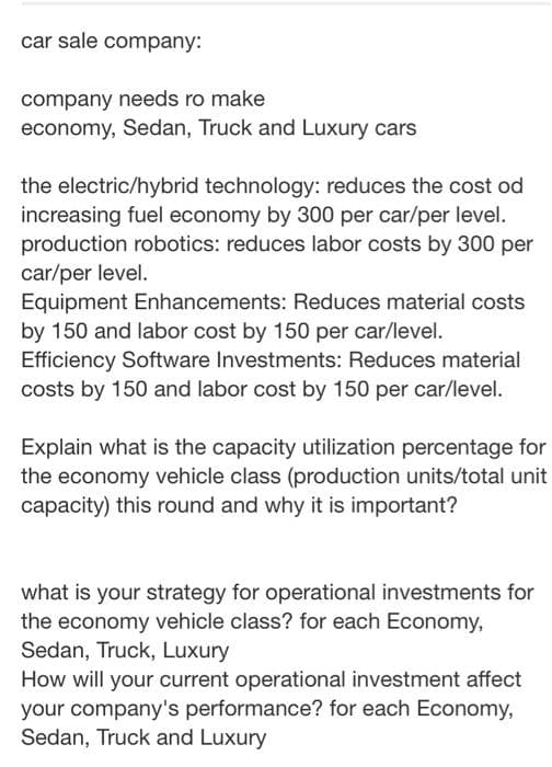 car sale company:
company needs ro make
economy, Sedan, Truck and Luxury cars
the electric/hybrid technology: reduces the cost od
increasing fuel economy by 300 per car/per level.
production robotics: reduces labor costs by 300 per
car/per level.
Equipment Enhancements: Reduces material costs
by 150 and labor cost by 150 per car/level.
Efficiency Software Investments: Reduces material
costs by 150 and labor cost by 150 per car/level.
Explain what is the capacity utilization percentage for
the economy vehicle class (production units/total unit
capacity) this round and why it is impo
what is your strategy for operational investments for
the economy vehicle class? for each Economy,
Sedan, Truck, Luxury
How will your current operational investment affect
your company's performance? for each Economy,
Sedan, Truck and Luxury
