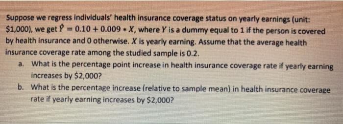 Suppose we regress individuals' health insurance coverage status on yearly earnings (unit:
$1,000), we get P = 0.10 + 0.009 • X, where Y is a dummy equal to 1 if the person is covered
by health insurance and 0 otherwise. X is yearly earning. Assume that the average health
insurance coverage rate among the studied sample is 0.2.
a. What is the percentage point increase in health insurance coverage rate if yearly earning
increases by $2,000?
b. What is the percentage increase (relative to sample mean) in health insurance coverage
rate if yearly earning increases by $2,000?
