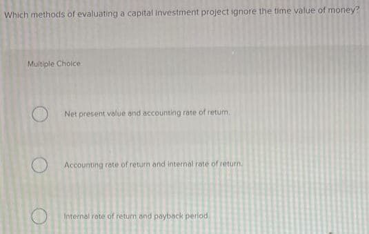 Which methods of evaluating a capital investment project ignore the time value of money?
Multiple Choice
Net present volue and accounting rate of retum,
Accounting rate of return and internal rate of return.
Internal rate of return and payback perlod.
