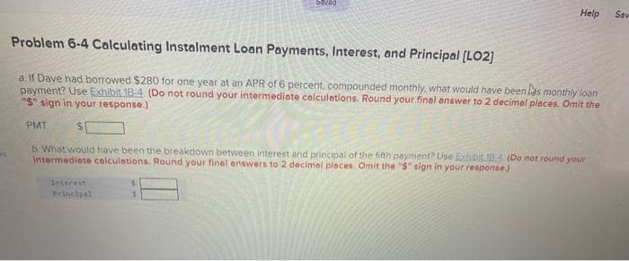 Saved
Help
Sav
Problem 6-4 Calculating Instalment Loan Payments, Interest, and Principal [LO2]
a. f Dave had borrowed $280 for one year at an APR of 6 percent, compounded monthly, what would have been las monthly loan
payment? Use Exhibit 18-4. (Do not round your intermediate calculations. Round your final answer to 2 decimal places. Omit the
"S" sign in your response.)
PMT
b What would have been the breakdown between interest and principal of the fifth payment? Use Exhibit 194. (Do not round your
Intermediate calculations. Round your final answers to 2 decimel places. Omit the "S" sign in your response.)
Interest
Principal
